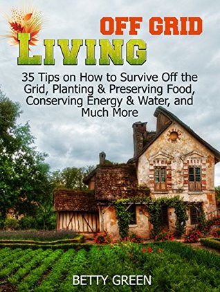 Read Online Off Grid Living: 35 Tips on How to Survive off The Grid, Planting & Preserving Food, Conserving Energy & Water and much more (Off Grid Living, off grid fiction, off grid recipes) - Betty Green file in ePub