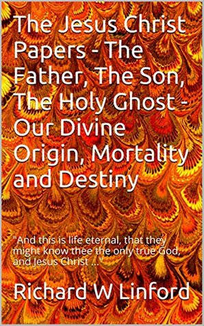 Read Online The Jesus Christ Papers - The Father, The Son, The Holy Ghost - Our Divine Origin, Mortality and Destiny: And this is life eternal, that they might know thee the only true God, and Jesus Christ - Richard W. Linford | PDF