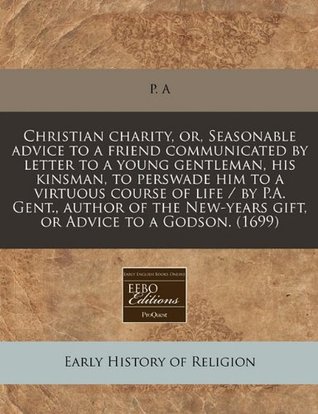 Read Online Christian Charity, Or, Seasonable Advice to a Friend Communicated by Letter to a Young Gentleman, His Kinsman, to Perswade Him to a Virtuous Course of Life / By P.A. Gent., Author of the New-Years Gift, or Advice to a Godson. (1699) - P. A file in PDF