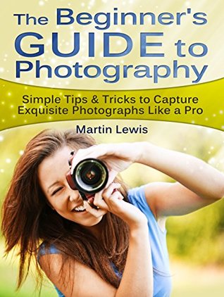 Full Download The Beginners Guide To Photography: Simple Tips & Tricks to Capture Exquisite Photographs Like a Pro (Photography for Beginners, Photography, Digital Photography) - Martin Lewis file in ePub