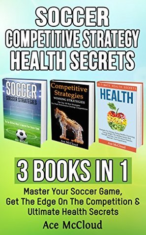 Full Download Soccer: Competitive Strategy: Health Secrets: 3 Books in 1: Master Your Soccer Game, Get The Edge On The Competition & Ultimate Health Secrets (The Best  Strategies Tips and Health Guide) - Ace McCloud | PDF