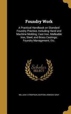 Read Foundry Work: A Practical Handbook on Standard Foundry Practice, Including Hand and Machine Molding; Cast Iron, Malleable Iron, Steel, and Brass Castings; Foundry Management; Etc. - William C Stimpson | PDF