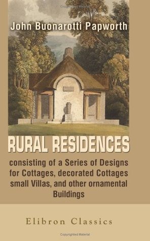 Download Rural Residences, consisting of a Series of Designs for Cottages, decorated Cottages, small Villas, and other ornamental Buildings, accompanied by the Theory & Practice of rural Architecture - John Buonarotti Papworth | PDF