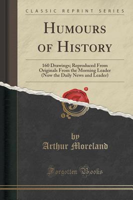 Read Humours of History: 160 Drawings; Reproduced from Originals from the Morning Leader (Now the Daily News and Leader) (Classic Reprint) - Arthur Moreland | PDF