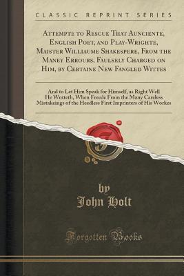 Read Online Attempte to Rescue That Aunciente, English Poet, and Play-Wrighte, Maister Williaume Shakespere, from the Maney Errours, Faulsely Charged on Him, by Certaine New Fangled Wittes: And to Let Him Speak for Himself, as Right Well He Wotteth, When Freede from - John Holt | ePub