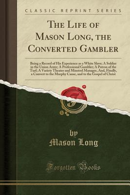 Read The Life of Mason Long, the Converted Gambler: Being a Record of His Experience as a White Slave; A Soldier in the Union Army; A Professional Gambler; A Patron of the Turf; A Variety Theater and Minstrel Manager, And, Finally, a Convert to the Murphy Caus - Mason Long | PDF