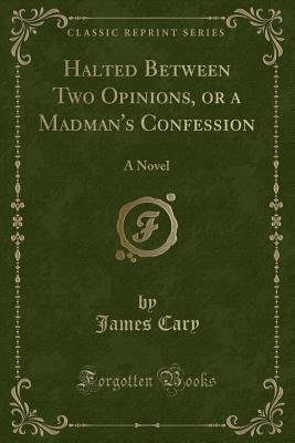 Read Online Halted Between Two Opinions, or a Madman's Confession: A Novel (Classic Reprint) - James Cary | PDF