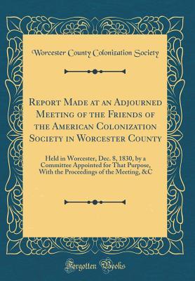 Read Report Made at an Adjourned Meeting of the Friends of the American Colonization Society in Worcester County: Held in Worcester, Dec. 8, 1830, by a Committee Appointed for That Purpose, with the Proceedings of the Meeting, &c (Classic Reprint) - Worcester County Colonization Society | PDF
