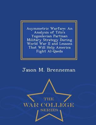 Read Asymmetric Warfare: An Analysis of Tito's Yugoslavian Partisan Military Strategy During World War II and Lessons That Will Help America Fight Al-Qaeda - War College Series - Jason M Brenneman | PDF