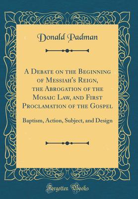 Download A Debate on the Beginning of Messiah's Reign, the Abrogation of the Mosaic Law, and First Proclamation of the Gospel: Baptism, Action, Subject, and Design (Classic Reprint) - Donald Padman | PDF