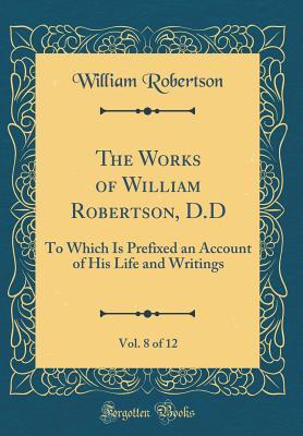 Read Online The Works of William Robertson, D.D, Vol. 8 of 12: To Which Is Prefixed an Account of His Life and Writings (Classic Reprint) - William Robertson | PDF