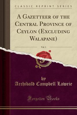 Full Download A Gazetteer of the Central Province of Ceylon (Excluding Walapane), Vol. 1 (Classic Reprint) - Archibald Campbell Lawrie | ePub