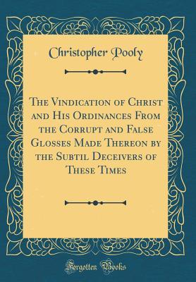 Read The Vindication of Christ and His Ordinances from the Corrupt and False Glosses Made Thereon by the Subtil Deceivers of These Times (Classic Reprint) - Christopher Pooly file in PDF