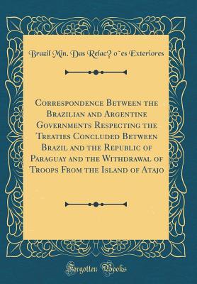 Full Download Correspondence Between the Brazilian and Argentine Governments Respecting the Treaties Concluded Between Brazil and the Republic of Paraguay and the Withdrawal of Troops from the Island of Atajo (Classic Reprint) - Brazil Min Das Relações Exteriores | ePub