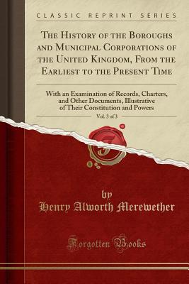 Download The History of the Boroughs and Municipal Corporations of the United Kingdom, from the Earliest to the Present Time, Vol. 3 of 3: With an Examination of Records, Charters, and Other Documents, Illustrative of Their Constitution and Powers - Henry Alworth Merewether | ePub