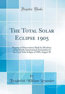 Download The Total Solar Eclipse 1905: Reports of Observations Made by Members of the British Astronomical Association of the Total Solar Eclipse of 1905, August 30 (Classic Reprint) - Frederick William Levander file in ePub