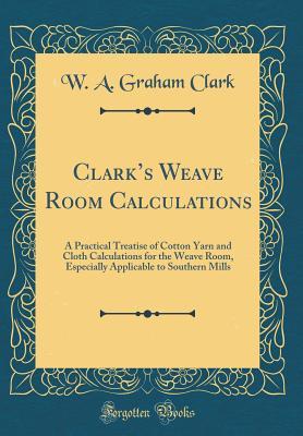 Read Clark's Weave Room Calculations: A Practical Treatise of Cotton Yarn and Cloth Calculations for the Weave Room, Especially Applicable to Southern Mills (Classic Reprint) - W A Graham Clark | PDF