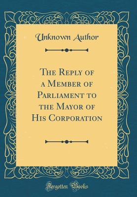 Read Online The Reply of a Member of Parliament to the Mayor of His Corporation (Classic Reprint) - Unknown | ePub