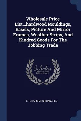 Read Online Wholesale Price ListHardwood Mouldings, Easels, Picture and Mirror Frames, Weather Strips, and Kindred Goods for the Jobbing Trade - Ill ) L R Harsha (Chicago file in PDF