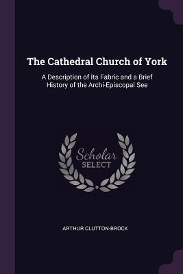 Read Online The Cathedral Church of York: A Description of Its Fabric and a Brief History of the Archi-Episcopal See - Arthur Clutton-Brock | PDF