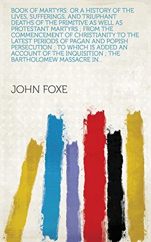 Read Online Book of Martyrs: Or a History of the Lives, Sufferings, and Triuphant Deaths of the Primitive as Well as Protestant Martyrs ; from the Commencement of  Inquisition ; the Bartholomew Massacre in - John Foxe | PDF