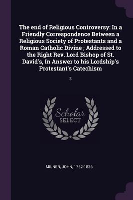 Read Online The End of Religious Controversy: In a Friendly Correspondence Between a Religious Society of Protestants and a Roman Catholic Divine; Addressed to the Right Rev. Lord Bishop of St. David's, in Answer to His Lordship's Protestant's Catechism: 3 - John Milner | ePub