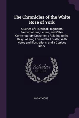 Full Download The Chronicles of the White Rose of York: A Series of Historical Fragments, Proclamations, Letters, and Other Contemporary Documents Relating to the Reign of King Edward the Fourth; With Notes and Illustrations, and a Copious Index - Anonymous file in PDF