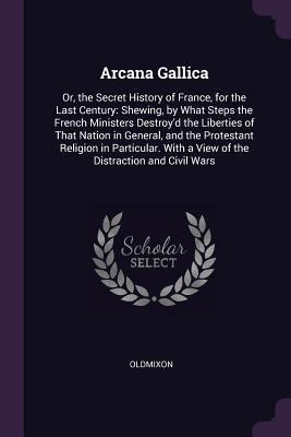 Read Online Arcana Gallica: Or, the Secret History of France, for the Last Century: Shewing, by What Steps the French Ministers Destroy'd the Liberties of That Nation in General, and the Protestant Religion in Particular. with a View of the Distraction and Civil Wars - Oldmixon | PDF