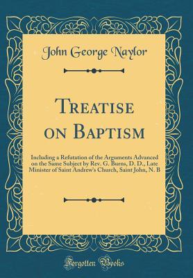 Read Treatise on Baptism: Including a Refutation of the Arguments Advanced on the Same Subject by Rev. G. Burns, D. D., Late Minister of Saint Andrew's Church, Saint John, N. B (Classic Reprint) - John George Naylor | ePub