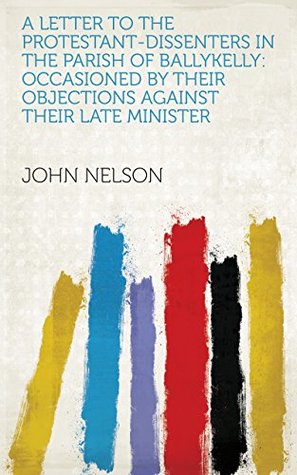 Read A Letter to the Protestant-dissenters in the Parish of Ballykelly: Occasioned by Their Objections Against Their Late Minister - John Nelson | ePub