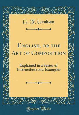 Download English, or the Art of Composition: Explained in a Series of Instructions and Examples (Classic Reprint) - G F Graham | PDF