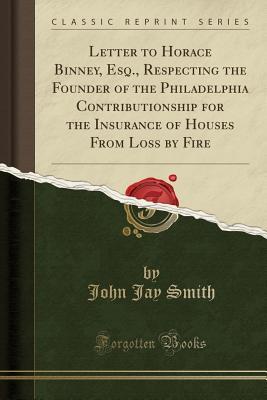 Read Online Letter to Horace Binney, Esq., Respecting the Founder of the Philadelphia Contributionship for the Insurance of Houses from Loss by Fire (Classic Reprint) - J. Jay Smith | PDF