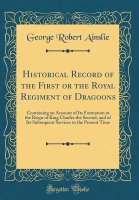 Read Historical Record of the First or the Royal Regiment of Dragoons: Containing an Account of Its Formation in the Reign of King Charles the Second, and of Its Subsequent Services to the Present Time (Classic Reprint) - George Robert Ainslie | PDF