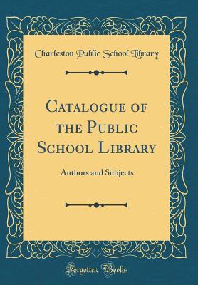 Full Download Catalogue of the Public School Library: Authors and Subjects (Classic Reprint) - Charleston Public School Library | PDF