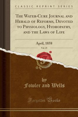 Read The Water-Cure Journal and Herald of Reforms, Devoted to Physiology, Hydropathy, and the Laws of Life, Vol. 25: April, 1858 (Classic Reprint) - Fowler and Wells file in PDF