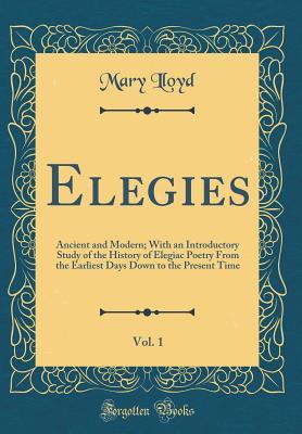 Read Online Elegies, Vol. 1: Ancient and Modern; With an Introductory Study of the History of Elegiac Poetry from the Earliest Days Down to the Present Time (Classic Reprint) - Mary Lloyd file in PDF