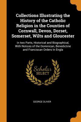 Download Collections Illustrating the History of the Catholic Religion in the Counties of Cornwall, Devon, Dorset, Somerset, Wilts and Gloucester: In Two Parts, Historical and Biographical, with Notices of the Dominican, Benedictine and Franciscan Orders in Engla - George Oliver file in PDF