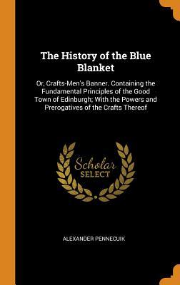 Read The History of the Blue Blanket: Or, Crafts-Men's Banner. Containing the Fundamental Principles of the Good Town of Edinburgh; With the Powers and Prerogatives of the Crafts Thereof - Alexander Pennecuik | PDF