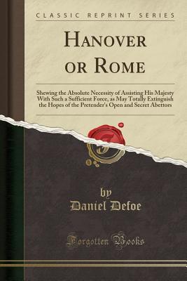 Read Online Hanover or Rome: Shewing the Absolute Necessity of Assisting His Majesty with Such a Sufficient Force, as May Totally Extinguish the Hopes of the Pretender's Open and Secret Abettors (Classic Reprint) - Daniel Defoe | ePub