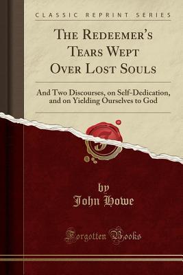 Full Download The Redeemer's Tears Wept Over Lost Souls: And Two Discourses, on Self-Dedication, and on Yielding Ourselves to God (Classic Reprint) - John Howe file in PDF