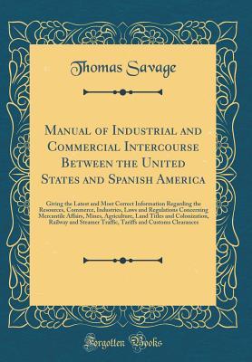 Download Manual of Industrial and Commercial Intercourse Between the United States and Spanish America: Giving the Latest and Most Correct Information Regarding the Resources, Commerce, Industries, Laws and Regulations Concerning Mercantile Affairs, Mines, Agricul - Thomas Savage | PDF