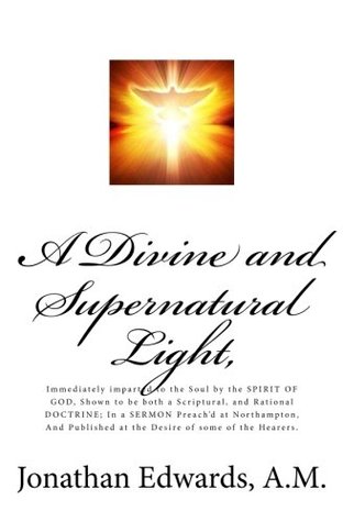 Read Online A Divine and Supernatural Light,: Immediately imparted to the Soul by the SPIRIT OF GOD, Shown to be both a Scriptural, and Rational DOCTRINE; In a SERMON Preach'd at Northampton, And Published at the Desire of some of the Hearers. - Jonathan Edwards file in PDF