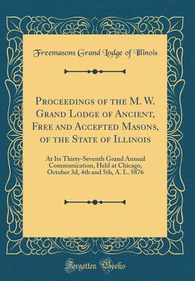 Read Online Proceedings of the M. W. Grand Lodge of Ancient, Free and Accepted Masons, of the State of Illinois: At Its Thirty-Seventh Grand Annual Communication, Held at Chicago, October 3d, 4th and 5th, A. L. 5876 (Classic Reprint) - Grand Lodge of Illinois file in ePub