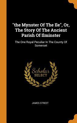 Read Online The Mynster of the Ile, Or, the Story of the Ancient Parish of Ilminster: The One Royal Peculiar in the County of Somerset - James Street file in ePub