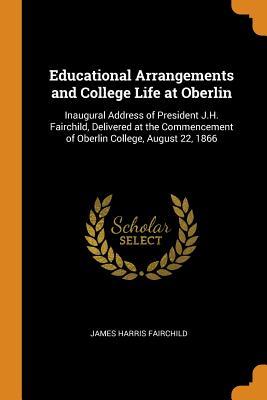 Read Online Educational Arrangements and College Life at Oberlin: Inaugural Address of President J.H. Fairchild, Delivered at the Commencement of Oberlin College, August 22, 1866 - James Harris Fairchild | PDF