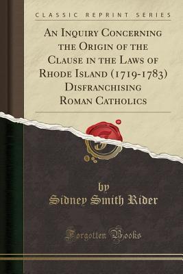 Read Online An Inquiry Concerning the Origin of the Clause in the Laws of Rhode Island (1719-1783) Disfranchising Roman Catholics (Classic Reprint) - Sidney Smith Rider | PDF