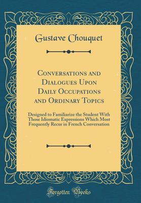 Full Download Conversations and Dialogues Upon Daily Occupations and Ordinary Topics: Designed to Familiarize the Student with Those Idiomatic Expressions Which Most Frequently Recur in French Conversation (Classic Reprint) - Gustave Chouquet file in ePub