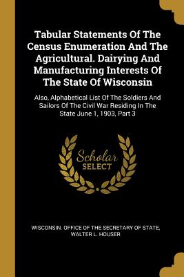 Full Download Tabular Statements Of The Census Enumeration And The Agricultural. Dairying And Manufacturing Interests Of The State Of Wisconsin: Also, Alphabetical List Of The Soldiers And Sailors Of The Civil War Residing In The State June 1, 1903, Part 3 - Wisconsin Department of State | PDF